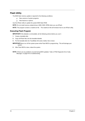 Page 4034Chapter 2
Flash Utility
The BIOS flash memory update is required for the following conditions:
TNew versions of system programs
TNew features or options
Use the AFlash utility to update the system BIOS flash ROM. 
NOTE: 
Do not install memory-related drivers (XMS, EMS, DPMI) when you use AFlash.
NOTE: 
This program contains a readme.txt file.   This readme.txt file will introduct how to use AFlash utility.
Executing Flash Program
IMPORTANT:
If this diskette is not bootable, do the following actions...