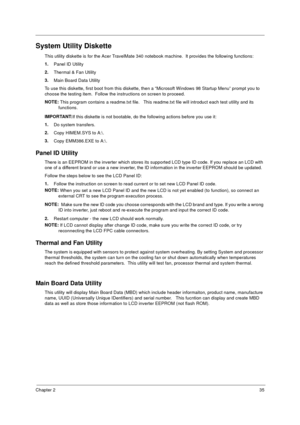 Page 41Chapter 235
System Utility Diskette
This utility diskette is for the Acer TravelMate 340 notebook machine.  It provides the following functions:
1.
Panel ID Utility
2.
Thermal & Fan Utility
3.
Main Board Data Utility
To use this diskette, first boot from this diskette, then a “Microsoft Windows 98 Startup Menu” prompt you to 
choose the testing item.  Follow the instructions on screen to proceed.
NOTE: 
This program contains a readme.txt file.   This readme.txt file will introduct each test utility and...