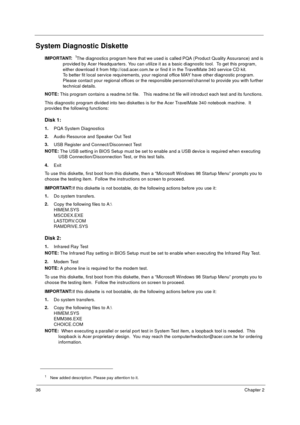 Page 4236Chapter 2
System Diagnostic Diskette
IMPORTANT: 1The diagnostics program here that we used is called PQA (Product Quality Assurance) and is 
provided by Acer Headquarters. You can utilize it as a basic diagnostic tool.  To get this program, 
either download it from http://csd.acer.com.tw or find it in the TravelMate 340 service CD kit. 
To better fit local service requirements, your regional office MAY have other diagnostic program.  
Please contact your regional offices or the responsible...