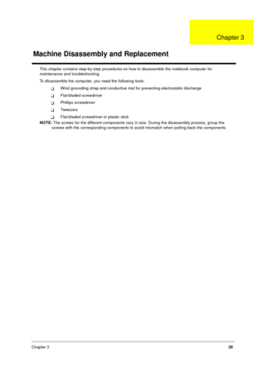 Page 45Chapter 339
This chapter contains step-by-step procedures on how to disassemble the notebook computer for 
maintenance and troubleshooting.
To disassemble the computer, you need the following tools:
TWrist grounding strap and conductive mat for preventing electrostatic discharge
TFlat-bladed screwdriver
TPhillips screwdriver
TTw ee z e rs
TFlat-bladed screwdriver or plastic stick
NOTE: The screws for the different components vary in size. During the disassembly process, group the 
screws with the...