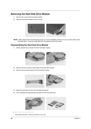 Page 5044Chapter 3
Removing the Hard Disk Drive Module
1.Remove the screw of the hard disk module.
2.Slide the hard disk module out from its bay.
NOTE: 
1After loosening the hard disk drive screw, you must completely remove it so you can then slide out the 
hard disk drive.  It may be a little difficult to completely remove the screw. 
Disassembling the Hard Disk Drive Module
1.Gently, detach the connector from the hard disk module.
2.Remove the two screws on both sides of the hard disk module.
3.Remove the...