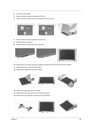 Page 53Chapter 347
4.Close the LCD module.
5.Remove the two screws on the base of the unit
6.Open the LCD to remove the LCD module from the main unit.
7.Remove the two camera rubbers from the LCD.
8.Remove the four cushions.
9.Remove the four screws from the LCD bezel.
10.Snap off the LCD bezel carefully and gently remove the LCD bezel from the LCD module.
11.Remove the two screws from the hinges.
12.Remove the hinges from the LCD module.
13.Detach the hinge caps from the hinges.
14.Remove the six screws from...