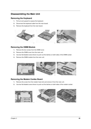 Page 55Chapter 349
Disassembling the Main Unit
Removing the Keyboard
1.Pull out and upward to expose the keyboard.
2.Disconnect the keyboard cable from the main board.
3.Remove the keyboard from the main board.
  
Removing the DIMM Module
1.Remove the two screws from the DIMM cover.
2.Remove the DIMM cover from the main unit. 
3.Use two flat bladed screw drivers to push out the latches on both sides of the DIMM socket .
4.Remove the DIMM module from the main unit.
Removing the Modem Combo Board
1.Remove the...