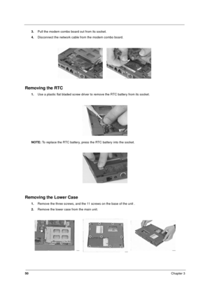 Page 5650Chapter 3
3.Pull the modem combo board out from its socket. 
4.Disconnect the network cable from the modem combo board.
Removing the RTC
1.Use a plastic flat bladed screw driver to remove the RTC battery from its socket.
NOTE: To replace the RTC battery, press the RTC battery into the socket.
Removing the Lower Case
1.Remove the three screws, and the 11 screws on the base of the unit .
2.Remove the lower case from the main unit.
340SG.book  Page 50  Thursday, October 28, 1999  10:51 AM 