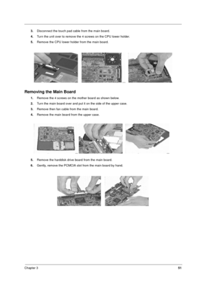 Page 57Chapter 351
3.Disconnect the touch pad cable from the main board.
4.Turn the unit over to remove the 4 screws on the CPU lower holder.
5.Remove the CPU lower holder from the main board.
Removing the Main Board
1.Remove the 4 screws on the mother board as shown below.
2.Turn the main board over and put it on the side of the upper case. 
3.Remove then fan cable from the main board.
4.Remove the main board from the upper case.
5.Remove the harddisk drive board from the main board.
6.Gently, remove the...