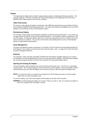 Page 82Chapter 1
Display
The large graphics display offers excellent viewing, display quality and desktop performance graphics.  The 
computer supports a Thin-Film Transistor (TFT) liquid crystal display (LCD) displaying 32-bit true-color at 
800x600 Super Video Graphics Array (SVGA) resolution.
Video Performance
PCI local bus video with 64-bit graphics acceleration and 2.5MB high-speed Synchronous Graphics Random 
Access Memory (SGRAM) boost video performance.  The video also includes 3D capabilities such as...