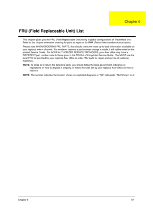 Page 73Chapter 667
This chapter gives you the FRU (Field Replaceable Unit) listing in global configurations of TravelMate 340.  
Refer to this chapter whenever ordering for parts to repair or for RMA (Return Merchandise Authorization).
Please note WHEN ORDERING FRU PARTS, that should check the most up-to-date information available on 
your regional web or channel.  For whatever reasons a part number change is made, it will not be noted on the 
printed Service Guide.  For ACER AUTHORIZED SERVICE PROVIDERS, your...