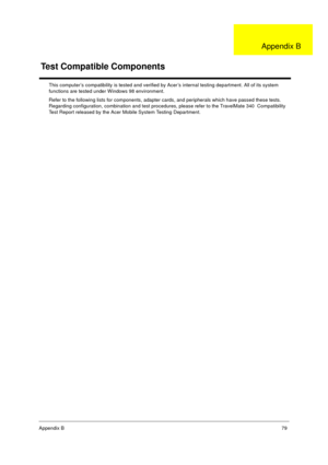 Page 85Appendix B79
This computer’s compatibility is tested and verified by Acer’s internal testing department. All of its system 
functions are tested under Windows 98 environment. 
Refer to the following lists for components, adapter cards, and peripherals which have passed these tests.  
Regarding configuration, combination and test procedures, please refer to the TravelMate 340  Compatibility 
Test Report released by the Acer Mobile System Testing Department.
Test Compatible Components
Appendix B
340SG.book...