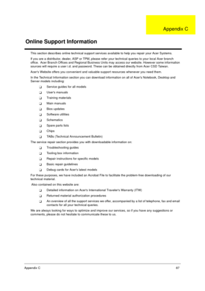 Page 93Appendix C87
This section describes online technical support services available to help you repair your Acer Systems.
If you are a distributor, dealer, ASP or TPM, please refer your technical queries to your local Acer branch 
office.  Acer Branch Offices and Regional Business Units may access our website. However some information 
sources will require a user i.d. and password. These can be obtained directly from Acer CSD Taiwan.
Acers Website offers you convenient and valuable support resources whenever...