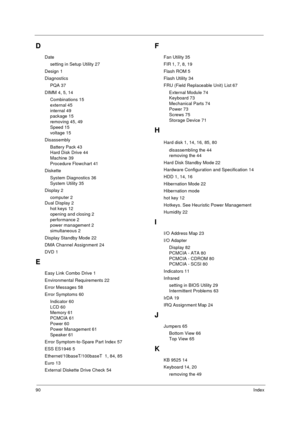 Page 9690Index
D
Date
setting in Setup Utility 27
Design 1
Diagnostics
PQA 37
DIMM 4, 5, 14
Combinations 15
external 45
internal 49
package 15
removing 45, 49
Speed 15
voltage 15
Disassembly
Battery Pack 43
Hard Disk Drive 44
Machine 39
Procedure Flowchart 41
Diskette
System Diagnostics 36
System Utility 35
Display 2
computer 2
Dual Display 2
hot keys 12
opening and closing 2
performance 2
power management 2
simultaneous 2
Display Standby Mode 22
DMA Channel Assignment 24
DVD 1
E
Easy Link Combo Drive 1...