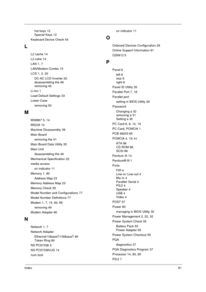 Page 97Index91
hot keys 12
Special Keys 12
Keyboard Device Check 54
L
L2 cache 14
L2 cahe 14
LAN 1, 7
LAN/Modem Combo 15
LCD 1, 2, 20
DC-AC LCD Inverter 20
disassembling the 46
removing 46
Li-Ion 1
Load Default Settings 33
Lower Case
removing 50
M
M38867 5, 14
M5229 14
Machine Disassembly 39
Main Board
removing the 51
Main Board Data Utility 35
Main Unit
disassembling the 49
Mechanical Specification 22
media access
on indicator 11
Memory 1, 80
Address Map 23
Memory Address Map 23
Memory Check 55
Model Number...