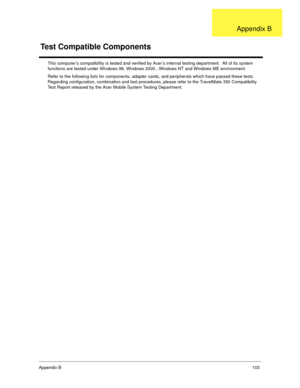 Page 109Append ix B   103
This computer’s compatibility is tested and verified by Acer’s internal testing department.  All of its system  
functions are tested under Windows 98, Windows 2000 , Windows NT and Windows ME environment.  
Refer to the following lists for components, adapter cards, and peripherals which have passed these tests.   
Regarding configuration, combination and test procedures, please refer to the TravelMate 350 Compatibility 
Test Report released by the Acer Mobile System Testing...