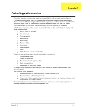 Page 123Append ix C   11 7
This section describes online technical support services available to help you repair your Acer Systems. 
If you are a distributor, dealer, ASP or TPM, please refer your technical queries to your local Acer branch  
office.  Acer Branch Offices and Regional Business Units may access our website. However some information  
sources will require a user i.d. and password. These can be obtained directly from Acer CSD Taiwan. 
Acers Website offers you convenient and valuable support...