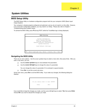 Page 35Chapter 229
BIOS Setup Utility
The BIOS Setup Utility is a hardware configuration program built into your computer’s BIOS (Basic Input/
Output System).
Your computer is already properly configured and optimized, and you do not need to run this utility.  However, 
if you encounter configuration problems, you may need to run Setup.  Please also refer to Chapter 4 
Troubleshooting when problem arises.
To activate the BIOS Utility, press F2
 during POST (while the TravelMate logo is being displayed)....