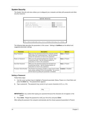 Page 4034Chapter 2
System Security
The System Security sub-menu allows you to safeguard your computer and data with passwords and other 
security measures.
The following table describes the parameters in this screen.  Settings in boldface
 are the default and 
suggested parameter settings.
Setting a Password
Follow these steps: 
1.
Use the cursor up/down keys to highlight a Password parameter (Setup, Power-on or Hard Disk) and 
press the Enter
 key.  The password box appears:
2.
Type a password.  The password...