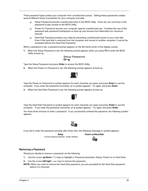 Page 41Chapter 235
Three password types protect your computer from unauthorized access.  Setting these passwords creates 
several different levels of protection for your computer and data:
!Setup Password prevents unauthorized entry to the BIOS Utility.  Once set, you must key-in this 
password to gain access to the BIOS Utility.  
!Power-On Password secures your computer against unauthorized use.  Combine the use of this 
password with password checkpoints on boot-up and resume from hibernation for maximum...