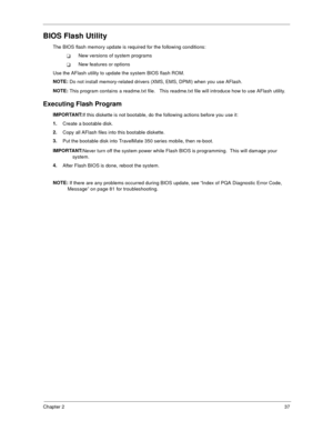 Page 43Chapter 237
BIOS Flash Utility
The BIOS flash memory update is required for the following conditions:
!New versions of system programs
!New features or options
Use the AFlash utility to update the system BIOS flash ROM. 
NOTE: 
Do not install memory-related drivers (XMS, EMS, DPMI) when you use AFlash.
NOTE: 
This program contains a readme.txt file.   This readme.txt file will introduce how to use AFlash utility.
Executing Flash Program
IMPORTANT:
If this diskette is not bootable, do the following...