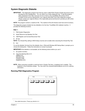 Page 45Chapter 239
System Diagnostic Diskette
IMPORTANT:
 1The diagnostics program here that we used is called PQA (Product Quality Assurance) and is 
provided by Acer Headquarters.  You can utilize it as a basic diagnostic tool.  To get this program, 
either download it from http://csd.acer.com.tw or find it in the TravelMate 350 service CD kit. 
To better fit local service requirements, your regional office MAY have other diagnostic program.  
Please contact your regional offices or the responsible...