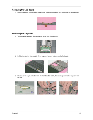 Page 59Chapter 353
Removing the LED Board
1.
Remove the three screws on the middle cover and then remove the LED board from the middle cover.
Removing the Keyboard
1.
To remove the keyboard, first remove the screw from the main unit.
2.
Pull the two latches downward to lift the keyboard upward and expose the keyboard.
3.
Disconnect the keyboard cable from the main board at CN20, then carefully remove the keyboard from 
the unit. 