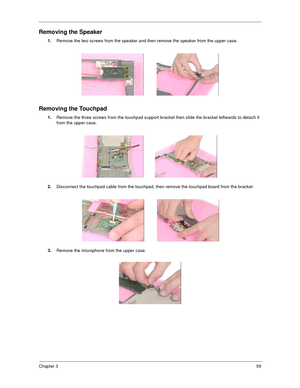 Page 65Chapter 359
Removing the Speaker
1.
Remove the two screws from the speaker and then remove the speaker from the upper case.
Removing the Touchpad
1.
Remove the three screws from the touchpad support bracket then slide the bracket leftwards to detach it 
from the upper case.
2.
Disconnect the touchpad cable from the touchpad, then remove the touchpad board from the bracket.
3.
Remove the microphone from the upper case. 