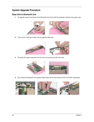 Page 7064Chapter 3
System Upgrade Procedure
Base Unit to Bluetooth Unit
1.
To upgrade system from Base Unit to Bluetooth Unit, first install the bluetooth module to the upper case.
2.
Then secure it with two screws and arrange the cable well.
3.
Re-attach the upper case back into the main unit and secure with one screw.
4.
Re-connect the bluetooth and speaker cables back into the main board at CN12 and CN5 respectively.  