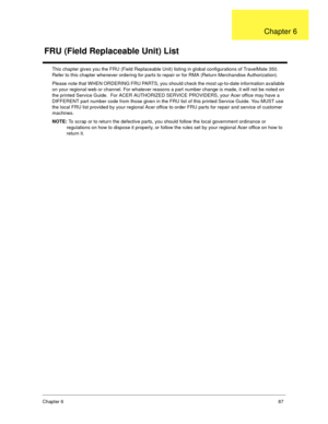 Page 93Chapter 687
This chapter gives you the FRU (Field Replaceable Unit) listing in global configurations of TravelMate 350.  
Refer to this chapter whenever ordering for parts to repair or for RMA (Return Merchandise Authorization).
Please note that WHEN ORDERING FRU PARTS, you should check the most up-to-date information available 
on your regional web or channel. For whatever reasons a part number change is made, it will not be noted on 
the printed Service Guide.  For ACER AUTHORIZED SERVICE PROVIDERS,...