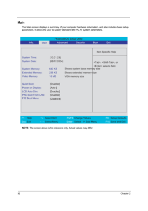 Page 3832Chapter 2
Main
The Main screen displays a summary of your computer hardware information, and also includes basic setup 
parameters. It allows the user to specify standard IBM PC AT system parameters.
NOTE: The screen above is for reference only. Actual values may differ.
PhoenixBIOS Setup Utility 
           Info.      
Main      Advanced       Security       Boot       Exit 
 
  
Item Specific Help 
System Time: [10:01:23] 
System Date: [08/17/2004] 
  
System Memory:  640 KB 
Extended Memory:  238 KB...