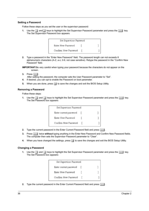 Page 4236Chapter 2
Setting a Password
Follow these steps as you set the user or the supervisor password:
1.Use the 
w andy keys to highlight the Set Supervisor Password parameter and press the e key. 
The Set Supervisor Password box appears:
2.Type a password in the “Enter New Password” field. The password length can not exceeds 8 
alphanumeric characters (A-Z, a-z, 0-9, not case sensitive). Retype the password in the “Confirm New 
Password” field.
IMPORTANT:Be very careful when typing your password because the...