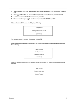 Page 43Chapter 237
3.Type a password in the Enter New Password field. Retype the password in the Confirm New Password 
field.
4.Press 
e. After setting the password, the computer sets the User Password parameter to “Set”.
5.If desired, you can enable the Password on boot parameter.
6.When you are done, press 
u to save the changes and exit the BIOS Setup Utility.
If the verification is OK, the screen will display as following.
The password setting is complete after the user presses 
u.
If the current password...