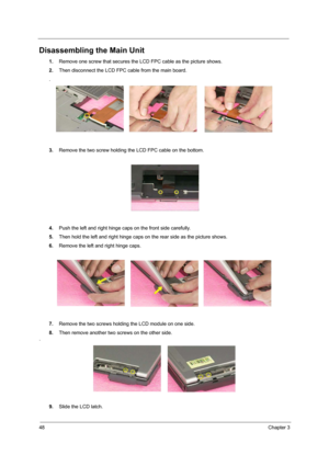 Page 5448Chapter 3
Disassembling the Main Unit
1.Remove one screw that secures the LCD FPC cable as the picture shows.
2.Then disconnect the LCD FPC cable from the main board.
.
3.Remove the two screw holding the LCD FPC cable on the bottom.
4.Push the left and right hinge caps on the front side carefully.
5.Then hold the left and right hinge caps on the rear side as the picture shows.
6.Remove the left and right hinge caps.
7.Remove the two screws holding the LCD module on one side.
8.Then remove another two...