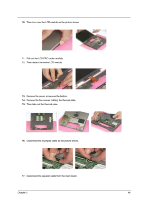 Page 55Chapter 349
10.Then turn over the LCD module as the picture shows.
11 .Pull out the LCD FPC cable carefully.
12.Then detach the entire LCD module.
13.Remove the seven screws on the bottom.
14.Remove the five screws holding the thermal plate.
15.Then take out the thermal plate.
16.Disconnect the touchpad cable as the picture shows.
17.Disconnect the speaker cable from the main board. 