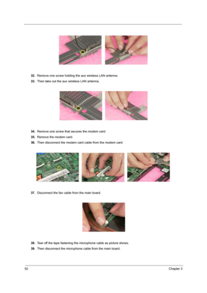 Page 5852Chapter 3
32.Remove one screw holding the aux wireless LAN antenna.
33.Then take out the aux wireless LAN antenna.
34.Remove one screw that secures the modem card.
35.Remove the modem card.
36.Then disconnect the modem card cable from the modem card.
37.Disconnect the fan cable from the main board.
38.Tear off the tape fastening the microphone cable as picture shows.
39.Then disconnect the microphone cable from the main board. 