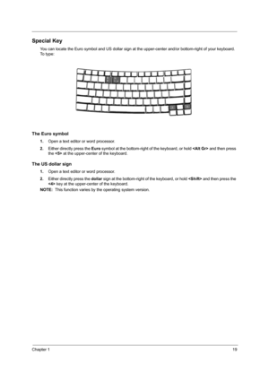 Page 27Chapter 119
Special Key
You can locate the Euro symbol and US dollar sign at the upper-center and/or bottom-right of your keyboard. 
To  t y p e :
The Euro symbol
1.Open a text editor or word processor.
2.Either directly press the Euro symbol at the bottom-right of the keyboard, or hold  and then press 
the  at the upper-center of the keyboard.
The US dollar sign
1.Open a text editor or word processor.
2.Either directly press the dollar sign at the bottom-right of the keyboard, or hold  and then press...