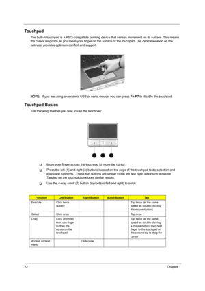 Page 3022Chapter 1
Touchpad
The built-in touchpad is a PS/2-compatible pointing device that senses movement on its surface. This means 
the cursor responds as you move your finger on the surface of the touchpad. The central location on the 
palmrest provides optimum comfort and support.
NOTE:  If you are using an external USB or serial mouse, you can press Fn-F7 to disable the touchpad.
Touchpad Basics
The following teaches you how to use the touchpad:
TMove your finger across the touchpad to move the cursor....