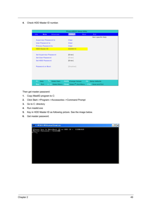 Page 57Chapter 249
4.Check HDD Master ID number.
Then get master passowrd:
1.Copy MastID program to C:
2.Click Start-->Program-->Accessories-->Command Prompt
3.Go to C: directory
4.Run mastid.exe
5.Key in HDD Master ID as following picture. See the image below.
6.Get master password.
PhoenixBIOS Setup Utility 
   In fo .     Main     Advanced          Security        Boot        Exit 
  Ite m  s p e c ific  H e lp  
Supervisor Password Is: Clear  
User Passw ord Is:   Clear  
Prim ary Password Is: Clear  
HDD...