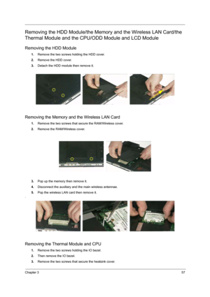 Page 65Chapter 357
Removing the HDD Module/the Memory and the Wireless LAN Card/the 
Thermal Module and the CPU/ODD Module and LCD Module
Removing the HDD Module
1.Remove the two screws holding the HDD cover.
2.Remove the HDD cover.
3.Detach the HDD module then remove it.
Removing the Memory and the Wireless LAN Card
1.Remove the two screws that secure the RAM/Wireless cover.
2.Remove the RAM/Wireless cover.
3.Pop up the memory then remove it.
4.Disconnect the auxiliary and the main wireless antennae.
5.Pop the...