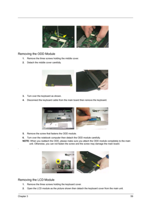 Page 67Chapter 359
Removing the ODD Module
1.Remove the three screws holding the middle cover.
2.Detach the middle cover carefully. 
3.Turn over the keyboard as shown.
4.Disconnect the keyboard cable from the main board then remove the keyboard.
5.Remove the screw that fastens the ODD module.
6.Turn over the notebook computer then detach the ODD module carefully.
NOTE: When you reattach the ODD, please make sure you attach the ODD module completely to the main 
unit. Otherwise, you can not fasten the screw and...