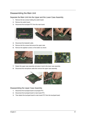 Page 69Chapter 361
Disassembling the Main Unit
Separate the Main Unit Into the Upper and the Lower Case Assembly
1.Remove the two screws holding the switch board.
2.Remove the switch board.
3.Disconnect the touchpad FFC from the main board.
4.Disconnect the bluetooth cable.
5.Remove the five screws that secure the upper case.
6.Remove the eighteen screws on the bottom as shown.
7.Detach the upper case assembly and place it next to the lower case assembly.
8.Disconnect the microphone cable then remove the upper...