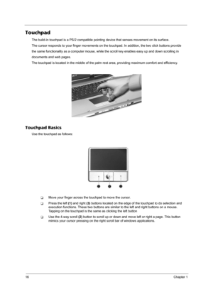 Page 2216Chapter 1
Touchpad
The build-in touchpad is a PS/2 compatible pointing device that senses movement on its surface. 
The cursor responds to your finger movements on the touchpad. In addition, the two click buttons provide 
the same functionality as a computer mouse, while the scroll key enables easy up and down scrolling in
documents and web pages.
The touchpad is located in the middle of the palm rest area, providing maximum comfort and efficiency.
Touchpad Basics
Use the touchpad as follows:
TMove...