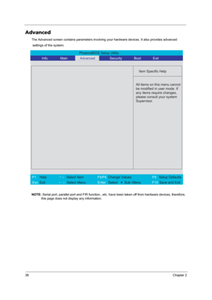Page 4438Chapter 2
Advanced
The Advanced screen contains parameters involving your hardware devices. It also provides advanced
 settings of the system.
NOTE: Serial port, parallel port and FIR function...etc. have been taken off from hardware devices, therefore, 
this page does not display any information.
PhoenixBIOS Setup Utility 
          Info.        Main        Advanced      Security       Boot       Exit 
 
  
Item Specific Help 
  
 
  
  
 
  
 
All items on this menu cannot
be modified in user mode....