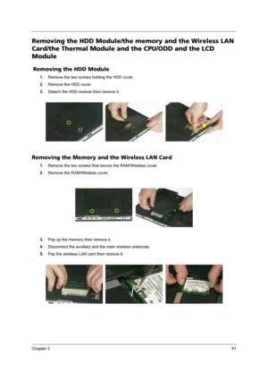Page 57Chapter 351
Removing the HDD Module/the memory and the Wireless LAN 
Card/the Thermal Module and the CPU/ODD and the LCD 
Module
 Removing the HDD Module
1.Remove the two screws holding the HDD cover.
2.Remove the HDD cover.
3.Detach the HDD module then remove it.
Removing the Memory and the Wireless LAN Card
1.Remove the two screws that secure the RAM/Wireless cover.
2.Remove the RAM/Wireless cover.
3.Pop up the memory then remove it.
4.Disconnect the auxiliary and the main wireless antennae.
5.Pop the...