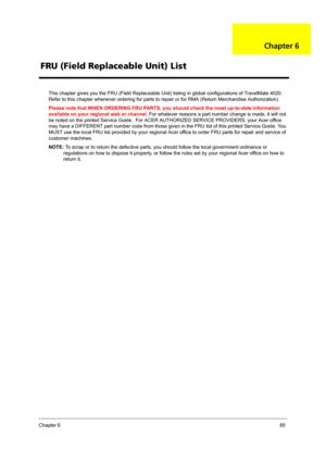 Page 91Chapter 685
This chapter gives you the FRU (Field Replaceable Unit) listing in global configurations of TravelMate 4020. 
Refer to this chapter whenever ordering for parts to repair or for RMA (Return Merchandise Authorization).
Please note that WHEN ORDERING FRU PARTS, you should check the most up-to-date information 
available on your regional web or channel. For whatever reasons a part number change is made, it will not 
be noted on the printed Service Guide.  For ACER AUTHORIZED SERVICE PROVIDERS,...