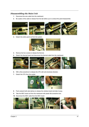 Page 54Chapter 347
Disassembling the Main Unit
1.Disconnect the wire cable from the mainboard .
2.Be caution of the cable to release from the tab before you to conduct the panel disassemble.
3.Detach the entire panel out from the system.
4.Remove the four screws to release the thermal.
5.Detach the thermal board and disconnect the thermal cable from the mainboard. 
6.With a flat screwdriver to release the CPU with anti-clockwise direction.
7.Detach the CPU from the socket. 
8.Push outward both side latches to...