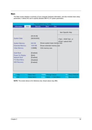 Page 41Chapter 232
Main
The Main screen displays a summary of your computer hardware information, and also includes basic setup 
parameters. It allows the user to specify standard IBM PC AT system parameters.
NOTE: The screen above is for reference only. Actual values may differ.
PhoenixBIOS Setup Utility 
   Information      
Main      Security       Boot       Exit 
 
  
Item Specific Help 
System Time: [05:45:48] 
System Date: [08/30/2005] 
  
System Memory:  640 KB 
Extended Memory:  1040 MB 
Video Memory...