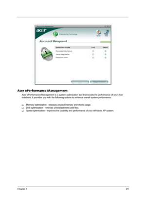 Page 26Chapter 121
Acer ePerformance Management
Acer ePerformance Management is a system optimization tool that boosts the performance of your Acer 
notebook. It provides you with the following options to enhance overall system performance:
TMemory optimization - releases unused memory and check usage.
TDisk optimization - removes unneeded items and files.
TSpeed optimization - improves the usability and performance of your Windows XP system. 