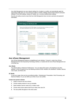 Page 30Chapter 125
Acer eNet Management can save network settings for a location to a profile, and automatically apply the 
appropriate profile when you move fromone location to another. Settings stored include network connection 
settings (IP and DNS settings, wireless AP details, etc.), as well as default printer settings. 
Security and safety concerns mean that Acer eNet Management does not store username and password 
information.
Acer ePower Management
Acer ePower Management features a straightforward user...