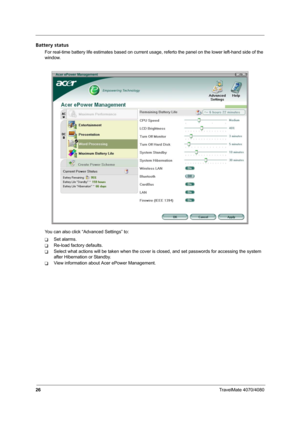 Page 3126TravelMate 4070/4080
Battery status
For real-time battery life estimates based on current usage, referto the panel on the lower left-hand side of the 
window.
You can also click “Advanced Settings” to:
TSet alarms.
TRe-load factory defaults.
TSelect what actions will be taken when the cover is closed, and set passwords for accessing the system 
after Hibernation or Standby.
TView information about Acer ePower Management. 