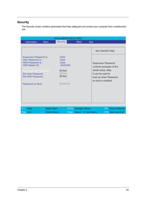 Page 49Chapter 244
Security
The Security screen contains parameters that help safeguard and protect your computer from unauthorized 
use.
PhoenixBIOS Setup Utility 
     Information       MainBoot
 
 
Item Specific Help 
Supervisor Password Is : 
User Password Is : Clear
Set Supervisor Password
Set User Password
Set HDD Password
  
Password on Boot[Disabled]
 
  
 
Supervisor Password 
controls accesses of the 
whole setup utility. 
It can be used to 
boot up when Password 
on boot is enabled. 
 
F1  Help...