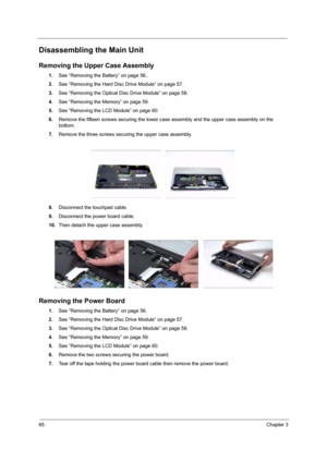 Page 7065Chapter 3
Disassembling the Main Unit
Removing the Upper Case Assembly
1.See “Removing the Battery” on page 56..
2.See “Removing the Hard Disc Drive Module” on page 57.
3.See “Removing the Optical Disc Drive Module” on page 58.
4.See “Removing the Memory” on page 59.
5.See “Removing the LCD Module” on page 60.
6.Remove the fifteen screws securing the lower case assembly and the upper case assembly on the 
bottom.
7.Remove the three screws securing the upper case assembly.
 
8.Disconnect the touchpad...