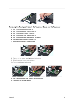 Page 71Chapter 366
 
Removing the Touchpad Bracket, the Touchpad Board and the Touchpad
1.See “Removing the Battery” on page 56.
2.See “Removing the Middle Cover” on page 60.
3.See “Removing the Keyboard” on page 60.
4.See “Removing the Power Board” on page 65.
5.See “Removing the Upper Case Assembly” on page 65.
6.Pull back the tape covering the touchpad FFC.
7.Disconnect the touchpad FFC the remove it.
8.Remove the four screws securing the touchpad bracket.
9.Slide the touchpad bracket back as shown.
10.Then...